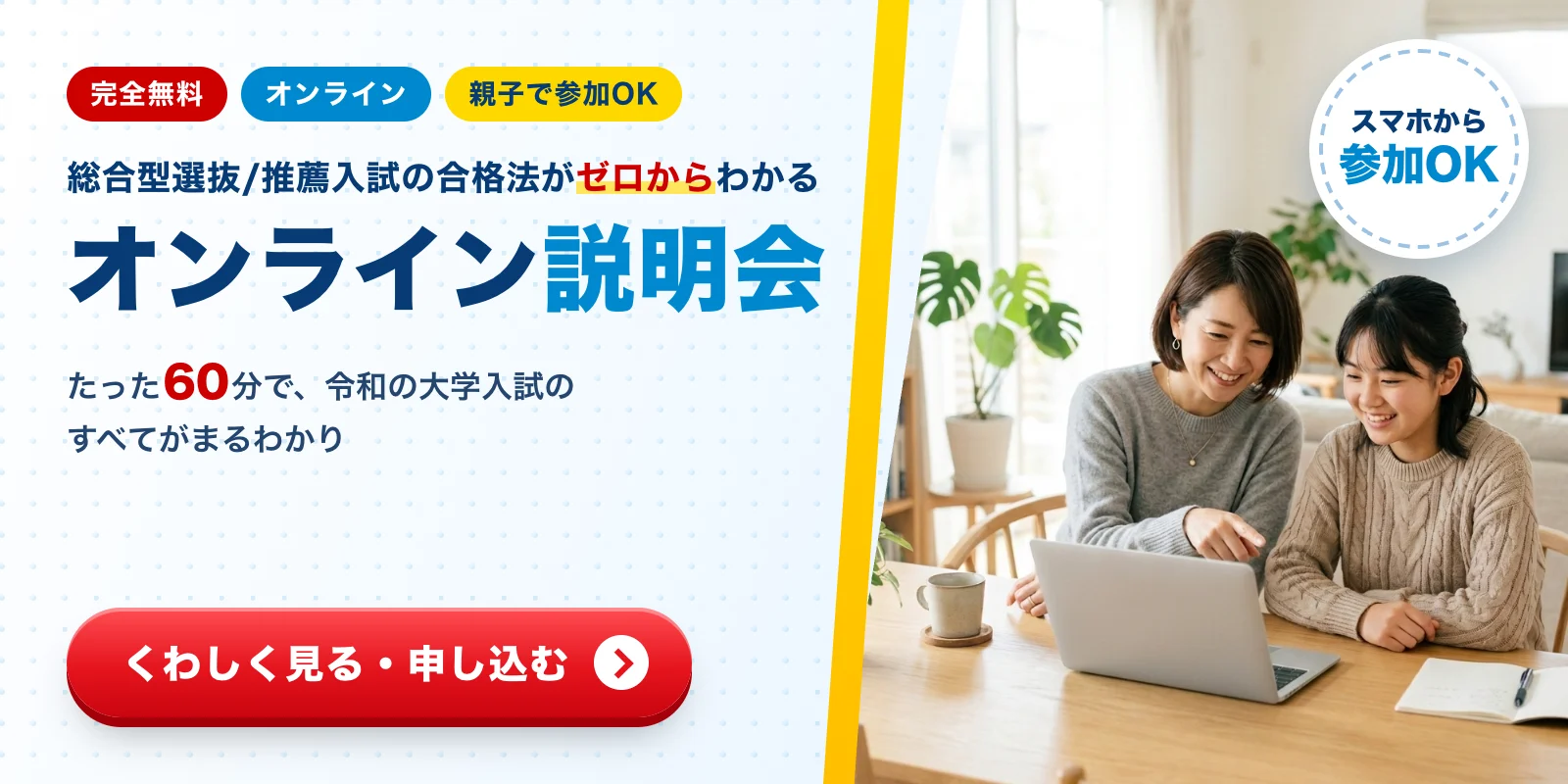 完全無料・オンライン・親子で参加OK。総合型選抜/推薦入試の合格法がゼロからわかるオンライン説明会。たった60分で、令和の大学入試のすべてがまるわかり。くわしく見る・申し込む